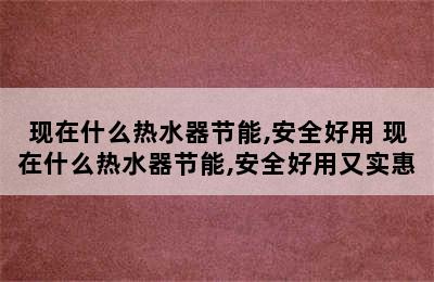 现在什么热水器节能,安全好用 现在什么热水器节能,安全好用又实惠